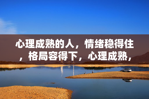 心理成熟的人，情绪稳得住，格局容得下，心理成熟，稳情绪，容格局