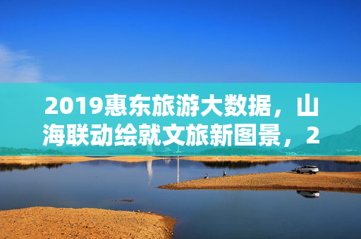 2019惠东旅游大数据，山海联动绘就文旅新图景，2019惠东旅游大数据，山海联动绘文旅新图景