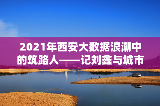 2021年西安大数据浪潮中的筑路人——记刘鑫与城市数字化转型实践，2021西安大数据浪潮中的筑路人，刘鑫与城市数字化转型