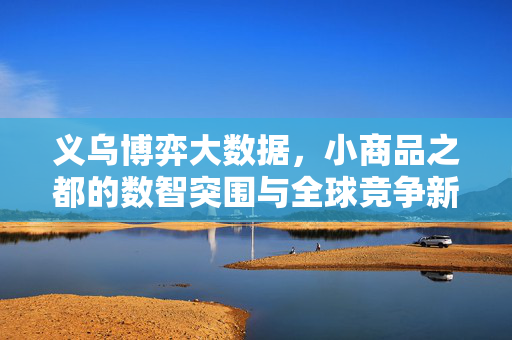 义乌博弈大数据，小商品之都的数智突围与全球竞争新格局，义乌博弈大数据，小商品之都数智突围与全球竞争新格局