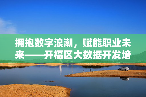 拥抱数字浪潮，赋能职业未来——开福区大数据开发培训助你抢占人才高地