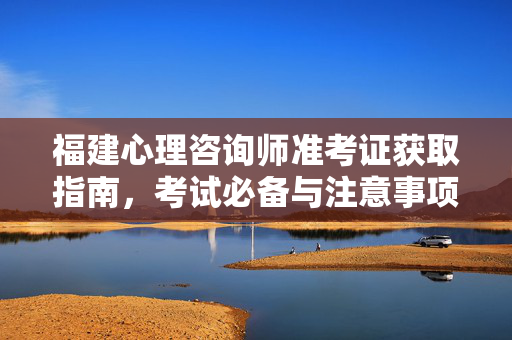 福建心理咨询师准考证获取指南，考试必备与注意事项，福建心理咨询师准考证获取指南，考试必备与注意事项