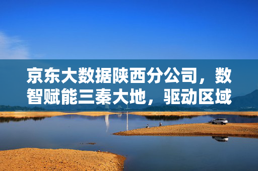 京东大数据陕西分公司，数智赋能三秦大地，驱动区域经济高质量发展，京东大数据陕西分公司数智赋能三秦大地驱动区域经济高质量发展