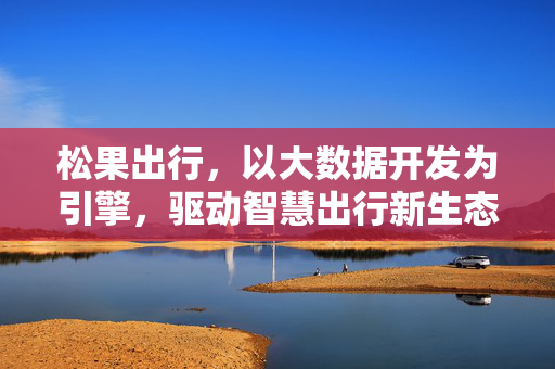 松果出行，以大数据开发为引擎，驱动智慧出行新生态，松果出行，大数据开发驱动智慧出行新生态