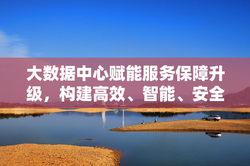 大数据中心赋能服务保障升级，构建高效、智能、安全的新范式，大数据中心赋能服务保障升级 构建高效智能安全新范式