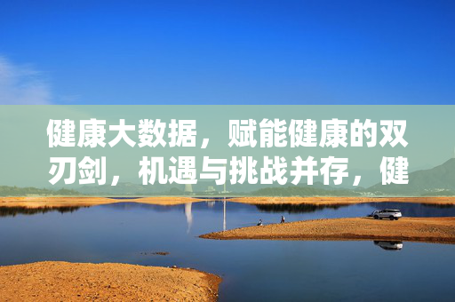 健康大数据，赋能健康的双刃剑，机遇与挑战并存，健康大数据，赋能健康的双刃剑，机遇与挑战并存