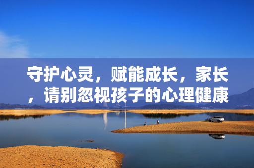 守护心灵，赋能成长，家长，请别忽视孩子的心理健康，家长守护心灵，赋能孩子健康成长