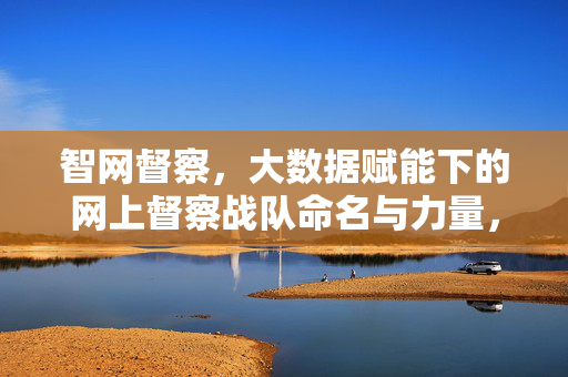 智网督察，大数据赋能下的网上督察战队命名与力量，智网督察，大数据赋能网上督察战队命名与力量