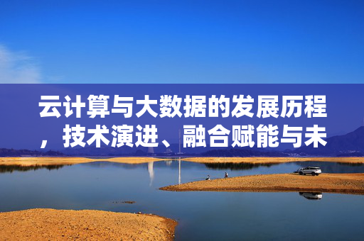云计算与大数据的发展历程，技术演进、融合赋能与未来展望，云计算与大数据，技术演进、融合赋能与未来展望
