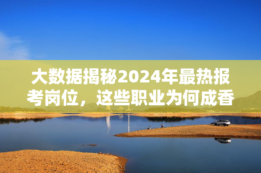大数据揭秘2024年最热报考岗位，这些职业为何成香饽饽？大数据揭秘2024最热报考岗位，这些职业为何成香饽饽？