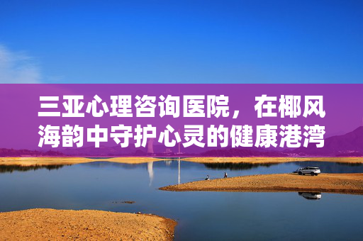 三亚心理咨询医院，在椰风海韵中守护心灵的健康港湾，三亚心理咨询医院，椰风海韵中的心灵健康港湾