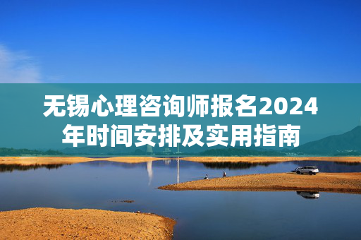 无锡心理咨询师报名2024年时间安排及实用指南