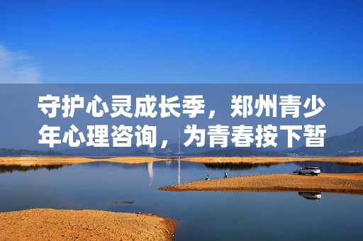 守护心灵成长季，郑州青少年心理咨询，为青春按下暂停键与快进键，郑州青少年心理咨询，守护心灵成长，为青春按下暂停键与快进键