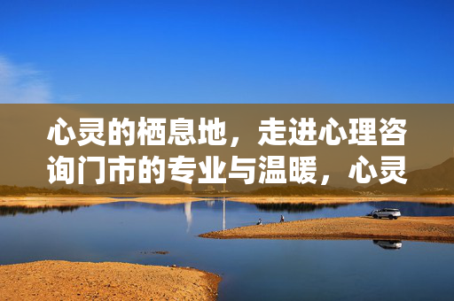 心灵的栖息地，走进心理咨询门市的专业与温暖，心灵的栖息地，心理咨询门市的专业与温暖