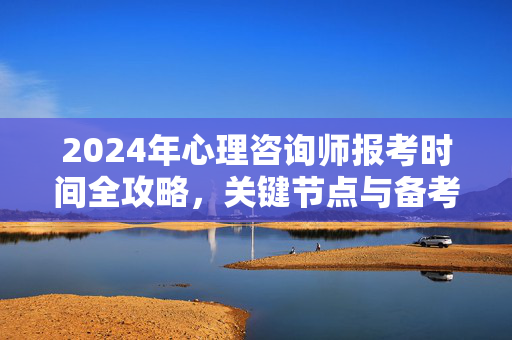 2024年心理咨询师报考时间全攻略，关键节点与备考规划，2024年心理咨询师报考时间全攻略，关键节点与备考规划