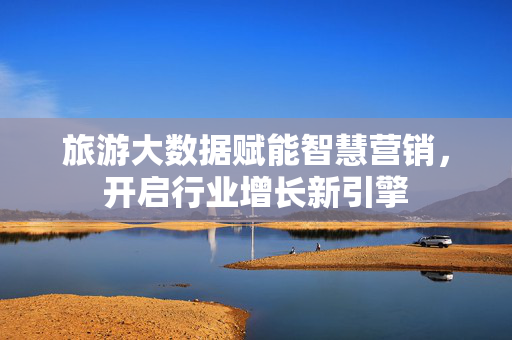 旅游大数据赋能智慧营销，开启行业增长新引擎