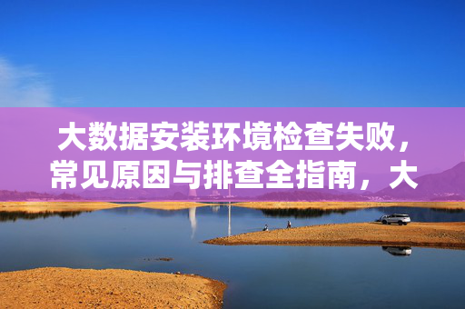 大数据安装环境检查失败，常见原因与排查全指南，大数据安装环境检查失败，常见原因与排查全指南