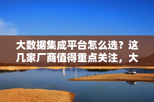 大数据集成平台怎么选?这几家厂商值得重点关注,大数据集成平台选型指南,这几家厂商值得重点关注