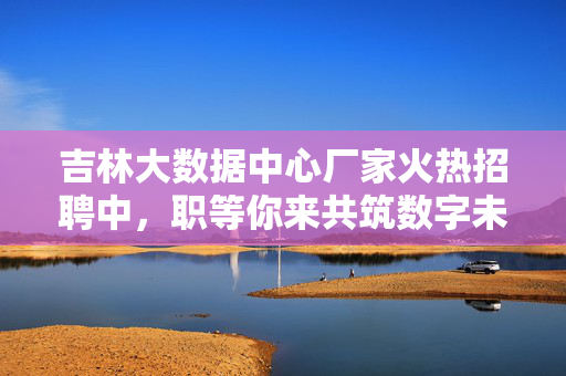 吉林大数据中心厂家火热招聘中，职等你来共筑数字未来！吉林大数据中心招聘，职等你来，共筑数字未来！