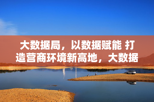 大数据局，以数据赋能 打造营商环境新高地，大数据局以数据赋能打造营商环境新高地