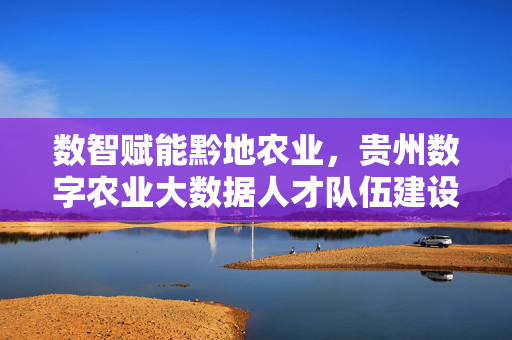 数智赋能黔地农业，贵州数字农业大数据人才队伍建设的探索与展望，数智赋能贵州农业，数字农业大数据人才队伍建设探索与展望