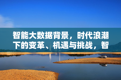 智能大数据背景，时代浪潮下的变革、机遇与挑战，智能大数据时代浪潮下的变革、机遇与挑战