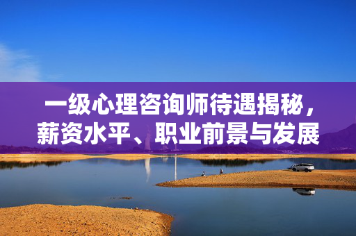 一级心理咨询师待遇揭秘，薪资水平、职业前景与发展路径全解析，一级心理咨询师待遇揭秘，薪资、职业前景与发展路径全解析