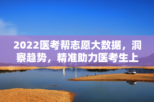 2022医考帮志愿大数据，洞察趋势，精准助力医考生上岸之路，2022医考帮志愿大数据，洞察趋势，精准助力医考生上岸