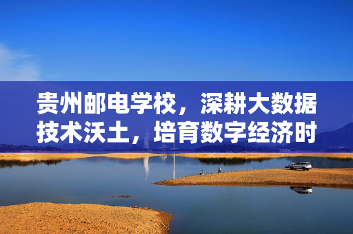 贵州邮电学校，深耕大数据技术沃土，培育数字经济时代工匠，贵州邮电学校深耕大数据沃土 培育数字工匠
