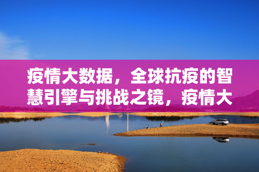 疫情大数据，全球抗疫的智慧引擎与挑战之镜，疫情大数据，全球抗疫的智慧引擎与挑战之镜