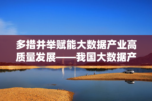 多措并举赋能大数据产业高质量发展——我国大数据产业支持措施综述，多措并举赋能大数据产业高质量发展