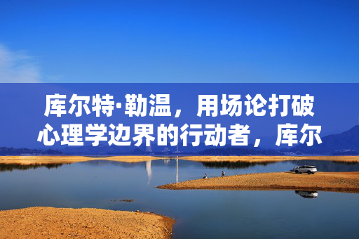 库尔特·勒温，用场论打破心理学边界的行动者，库尔特·勒温，场论破界的心理学行动者