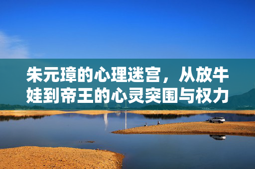 朱元璋的心理迷宫，从放牛娃到帝王的心灵突围与权力囚笼，朱元璋的心理迷宫，从放牛娃到帝王的突围与囚笼