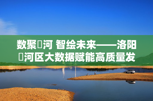 数聚瀍河 智绘未来——洛阳瀍河区大数据赋能高质量发展新篇章，数聚瀍河 智绘未来