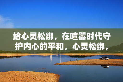 给心灵松绑，在喧嚣时代守护内心的平和，心灵松绑，喧嚣时代的平和守护