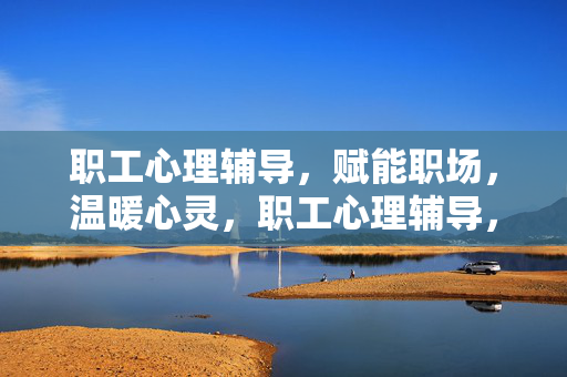 职工心理辅导，赋能职场，温暖心灵，职工心理辅导，赋能职场，温暖心灵
