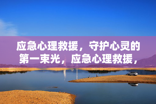 应急心理救援，守护心灵的第一束光，应急心理救援，守护心灵的第一束光