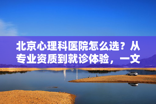 北京心理科医院怎么选？从专业资质到就诊体验，一文帮你找到靠谱选择，北京心理科医院怎么选？