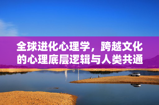 全球进化心理学，跨越文化的心理底层逻辑与人类共通性，全球进化心理学，跨越文化的心理底层逻辑与人类共通性