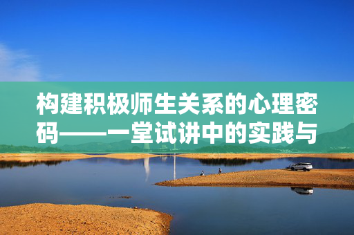构建积极师生关系的心理密码——一堂试讲中的实践与思考，试讲中的心理密码，构建积极师生关系的实践思考