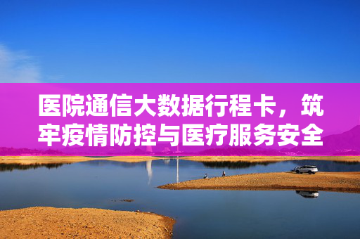 医院通信大数据行程卡，筑牢疫情防控与医疗服务安全防线