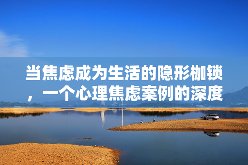 当焦虑成为生活的隐形枷锁，一个心理焦虑案例的深度解析与启示，当焦虑成为生活的隐形枷锁，心理焦虑案例的深度解析与启示