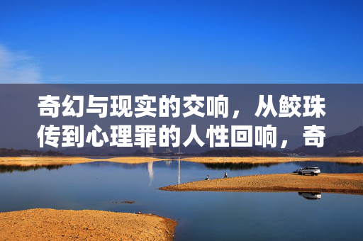 奇幻与现实的交响，从鲛珠传到心理罪的人性回响，奇幻与现实的交响，从鲛珠传到心理罪的人性回响