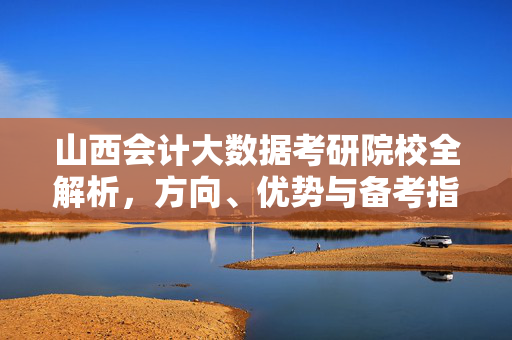 山西会计大数据考研院校全解析，方向、优势与备考指南，山西会计大数据考研院校全解析，方向、优势与备考指南