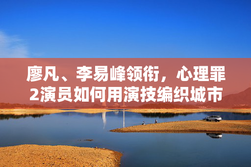 廖凡、李易峰领衔，心理罪2演员如何用演技编织城市暗影，廖凡李易峰领衔心理罪2，演技编织城市暗影
