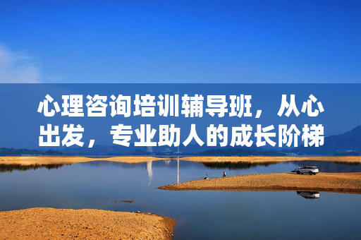 心理咨询培训辅导班，从心出发，专业助人的成长阶梯，心理咨询成长阶梯，从心出发，专业助人