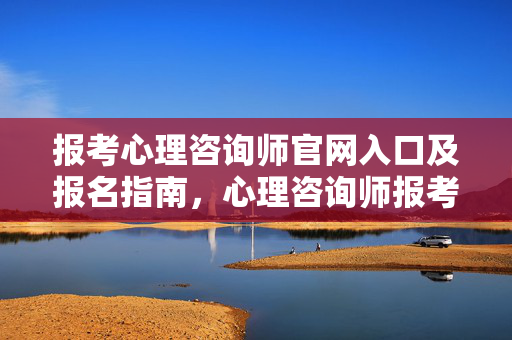 报考心理咨询师官网入口及报名指南，心理咨询师报考官网入口及报名指南