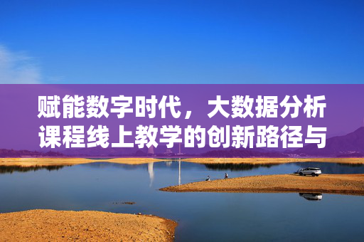 赋能数字时代，大数据分析课程线上教学的创新路径与实践反思，数字时代大数据分析课程线上教学的创新路径与实践反思
