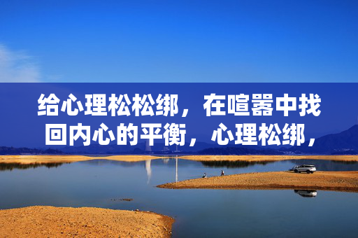 给心理松松绑，在喧嚣中找回内心的平衡，心理松绑，喧嚣中的平衡之道
