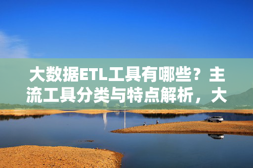 大数据ETL工具有哪些？主流工具分类与特点解析，大数据ETL工具，主流分类与特点解析